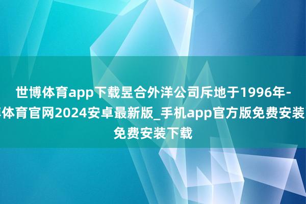 世博体育app下载昱合外洋公司斥地于1996年-世博体育官网2024安卓最新版_手机app官方版免费安装下载