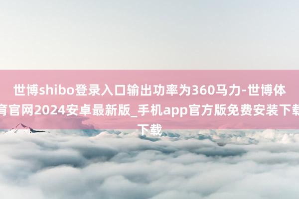 世博shibo登录入口输出功率为360马力-世博体育官网2024安卓最新版_手机app官方版免费安装下载