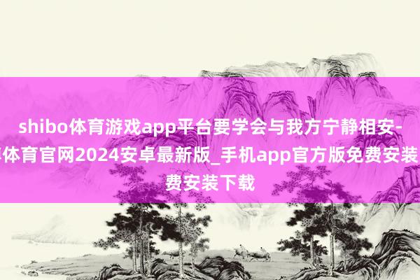 shibo体育游戏app平台要学会与我方宁静相安-世博体育官网2024安卓最新版_手机app官方版免费安装下载