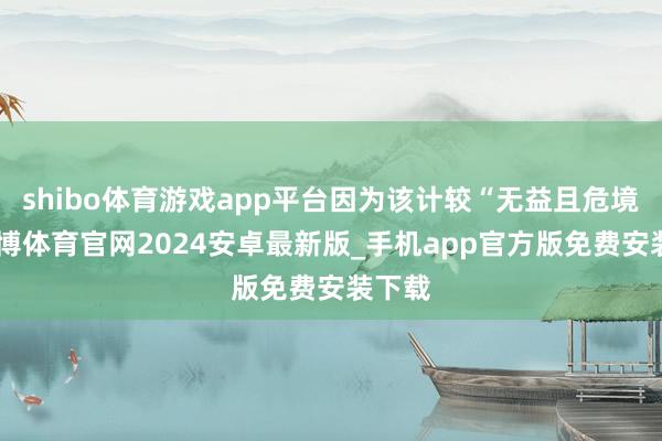 shibo体育游戏app平台因为该计较“无益且危境”-世博体育官网2024安卓最新版_手机app官方版免费安装下载