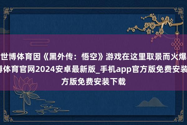 世博体育因《黑外传：悟空》游戏在这里取景而火爆-世博体育官网2024安卓最新版_手机app官方版免费安装下载