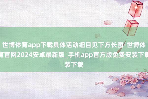 世博体育app下载具体活动细目见下方长图-世博体育官网2024安卓最新版_手机app官方版免费安装下载