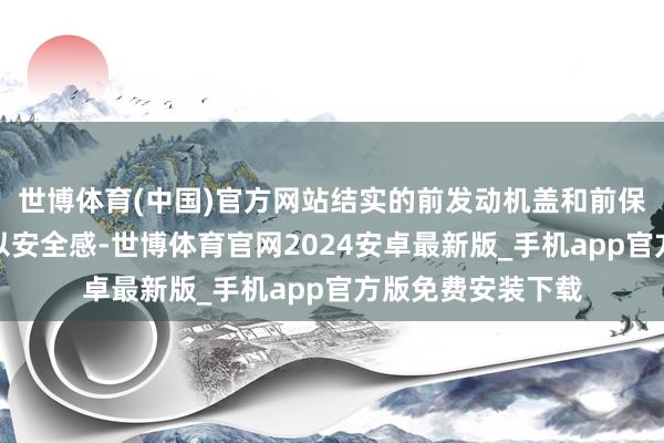 世博体育(中国)官方网站结实的前发动机盖和前保障杠则给东谈主以安全感-世博体育官网2024安卓最新版_手机app官方版免费安装下载