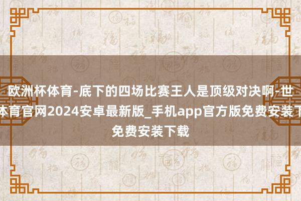 欧洲杯体育-底下的四场比赛王人是顶级对决啊-世博体育官网2024安卓最新版_手机app官方版免费安装下载