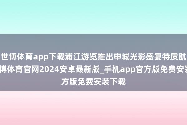 世博体育app下载浦江游览推出申城光影盛宴特质航班-世博体育官网2024安卓最新版_手机app官方版免费安装下载