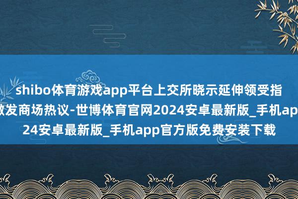 shibo体育游戏app平台上交所晓示延伸领受指定走动申报提醒时候激发商场热议-世博体育官网2024安卓最新版_手机app官方版免费安装下载