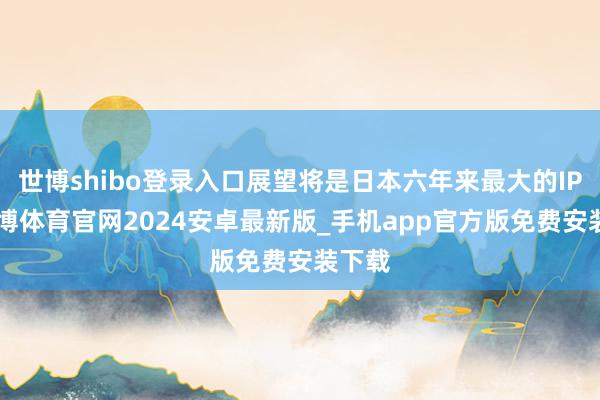 世博shibo登录入口展望将是日本六年来最大的IPO-世博体育官网2024安卓最新版_手机app官方版免费安装下载