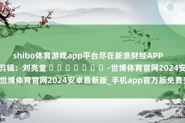 shibo体育游戏app平台尽在新浪财经APP            						背负剪辑：刘亮堂 							-世博体育官网2024安卓最新版_手机app官方版免费安装下载