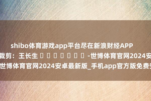 shibo体育游戏app平台尽在新浪财经APP            						拖累裁剪：王长生 							-世博体育官网2024安卓最新版_手机app官方版免费安装下载