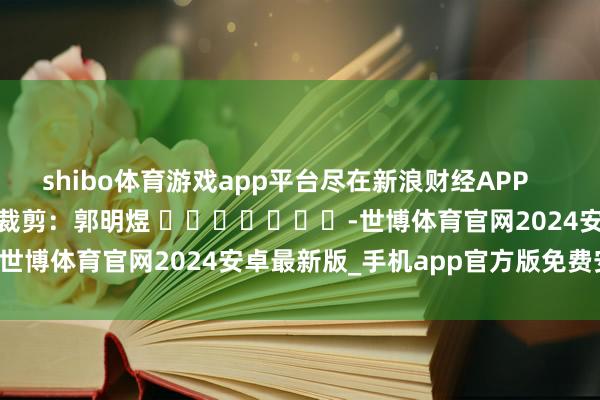 shibo体育游戏app平台尽在新浪财经APP            						拖累裁剪：郭明煜 							-世博体育官网2024安卓最新版_手机app官方版免费安装下载