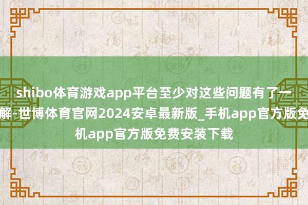 shibo体育游戏app平台至少对这些问题有了一个唐突得了解-世博体育官网2024安卓最新版_手机app官方版免费安装下载