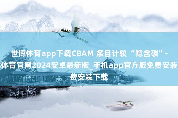 世博体育app下载CBAM 条目计较 “隐含碳”-世博体育官网2024安卓最新版_手机app官方版免费安装下载