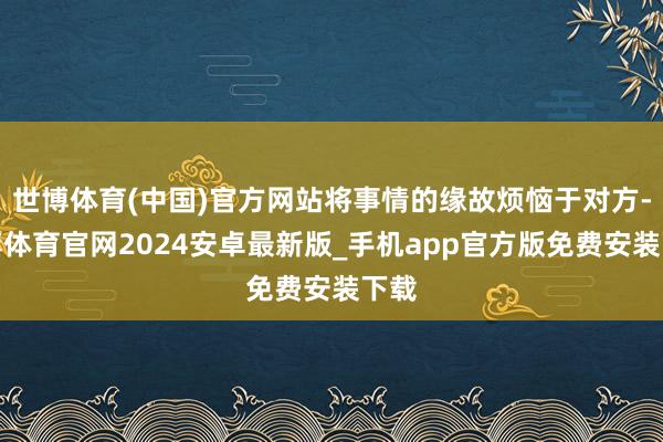 世博体育(中国)官方网站将事情的缘故烦恼于对方-世博体育官网2024安卓最新版_手机app官方版免费安装下载