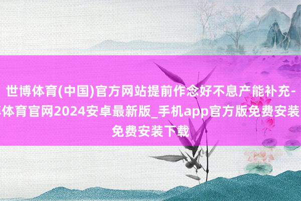 世博体育(中国)官方网站提前作念好不息产能补充-世博体育官网2024安卓最新版_手机app官方版免费安装下载