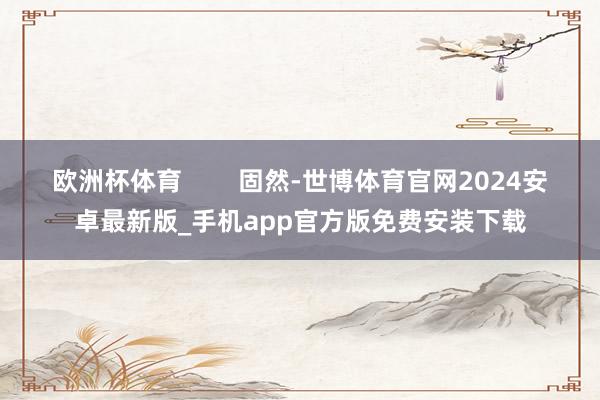 欧洲杯体育        固然-世博体育官网2024安卓最新版_手机app官方版免费安装下载