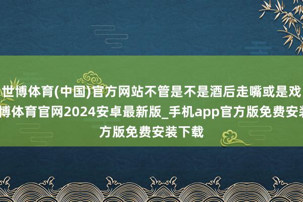 世博体育(中国)官方网站不管是不是酒后走嘴或是戏言-世博体育官网2024安卓最新版_手机app官方版免费安装下载