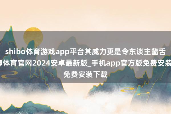 shibo体育游戏app平台其威力更是令东谈主齰舌-世博体育官网2024安卓最新版_手机app官方版免费安装下载