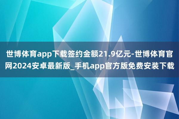 世博体育app下载签约金额21.9亿元-世博体育官网2024安卓最新版_手机app官方版免费安装下载