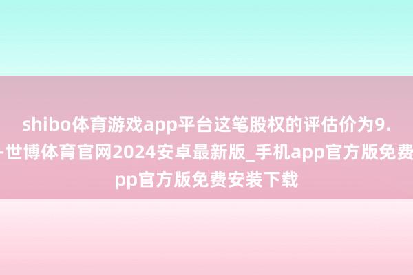 shibo体育游戏app平台这笔股权的评估价为9.792亿元-世博体育官网2024安卓最新版_手机app官方版免费安装下载