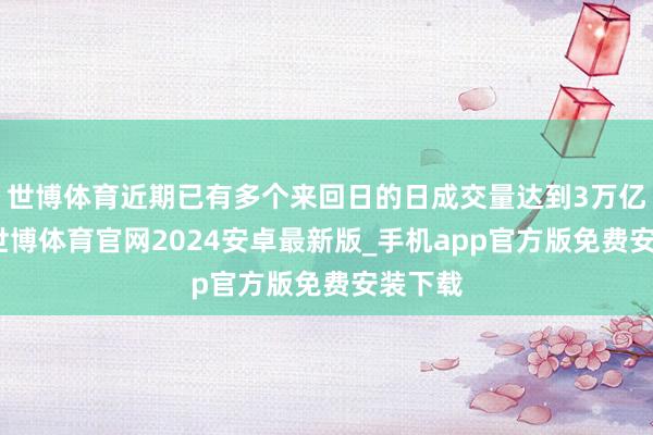 世博体育近期已有多个来回日的日成交量达到3万亿掌握-世博体育官网2024安卓最新版_手机app官方版免费安装下载