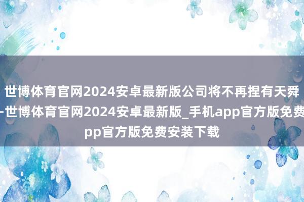 世博体育官网2024安卓最新版公司将不再捏有天舜食物股份-世博体育官网2024安卓最新版_手机app官方版免费安装下载