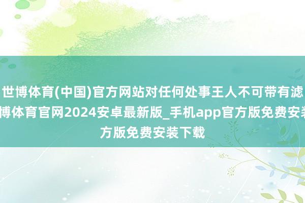 世博体育(中国)官方网站对任何处事王人不可带有滤镜-世博体育官网2024安卓最新版_手机app官方版免费安装下载