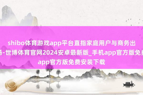 shibo体育游戏app平台直指家庭用户与商务出行两大商场-世博体育官网2024安卓最新版_手机app官方版免费安装下载