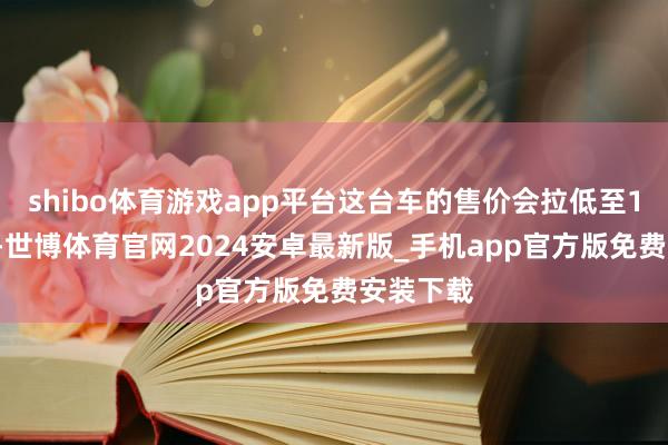 shibo体育游戏app平台这台车的售价会拉低至10万元级-世博体育官网2024安卓最新版_手机app官方版免费安装下载