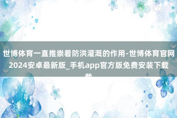 世博体育一直推崇着防洪灌溉的作用-世博体育官网2024安卓最新版_手机app官方版免费安装下载