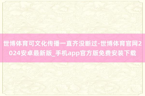 世博体育可文化传播一直齐没断过-世博体育官网2024安卓最新版_手机app官方版免费安装下载