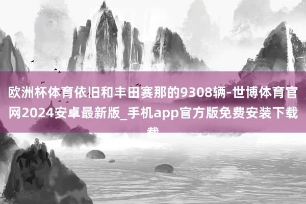 欧洲杯体育依旧和丰田赛那的9308辆-世博体育官网2024安卓最新版_手机app官方版免费安装下载