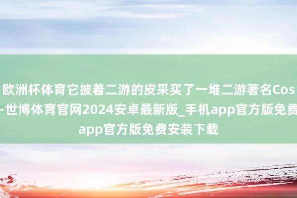 欧洲杯体育它披着二游的皮采买了一堆二游著名Coser的商单-世博体育官网2024安卓最新版_手机app官方版免费安装下载