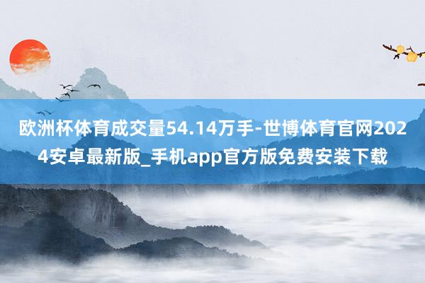 欧洲杯体育成交量54.14万手-世博体育官网2024安卓最新版_手机app官方版免费安装下载