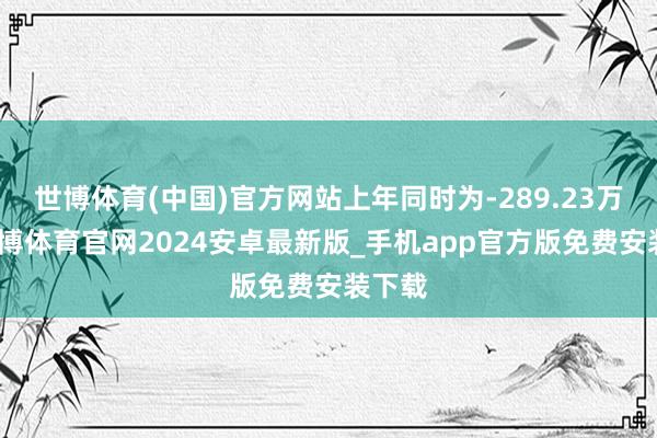 世博体育(中国)官方网站上年同时为-289.23万元-世博体育官网2024安卓最新版_手机app官方版免费安装下载