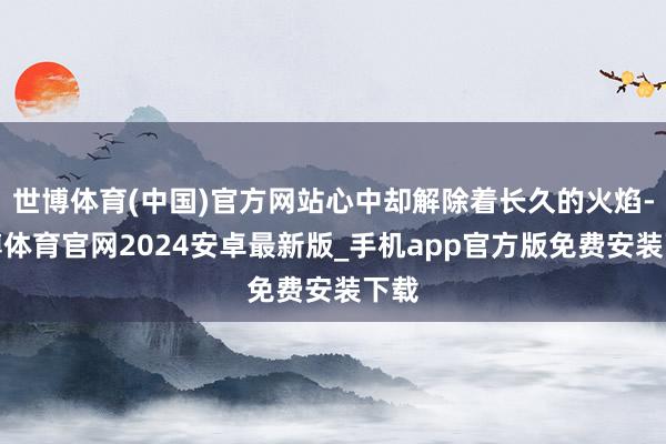 世博体育(中国)官方网站心中却解除着长久的火焰-世博体育官网2024安卓最新版_手机app官方版免费安装下载