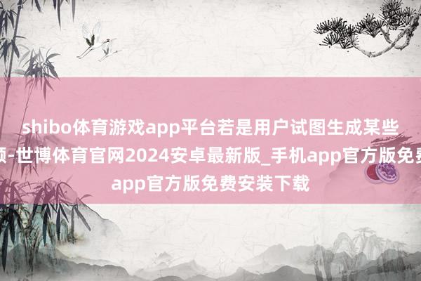 shibo体育游戏app平台若是用户试图生成某些相貌的视频-世博体育官网2024安卓最新版_手机app官方版免费安装下载