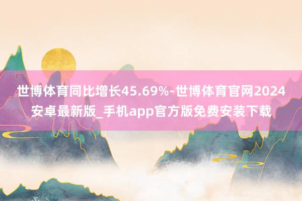 世博体育同比增长45.69%-世博体育官网2024安卓最新版_手机app官方版免费安装下载