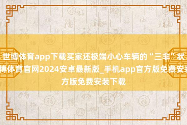 世博体育app下载买家还极端小心车辆的“三非”状态-世博体育官网2024安卓最新版_手机app官方版免费安装下载