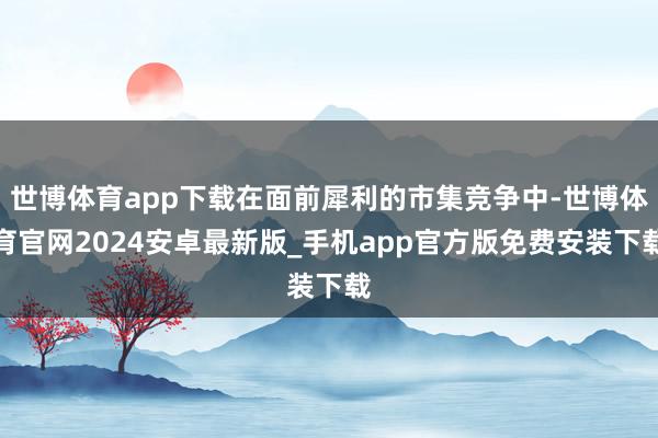 世博体育app下载在面前犀利的市集竞争中-世博体育官网2024安卓最新版_手机app官方版免费安装下载