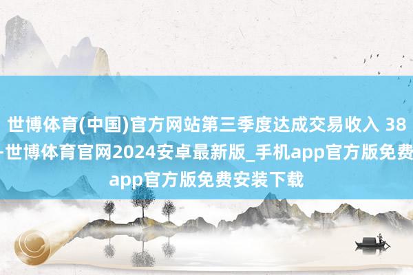 世博体育(中国)官方网站第三季度达成交易收入 38.47 亿元-世博体育官网2024安卓最新版_手机app官方版免费安装下载