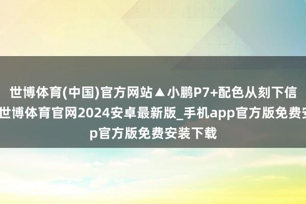 世博体育(中国)官方网站▲小鹏P7+配色从刻下信息来看-世博体育官网2024安卓最新版_手机app官方版免费安装下载