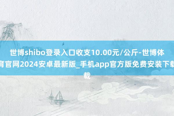 世博shibo登录入口收支10.00元/公斤-世博体育官网2024安卓最新版_手机app官方版免费安装下载