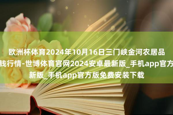 欧洲杯体育2024年10月16日三门峡金河农居品批发走动中心价钱行情-世博体育官网2024安卓最新版_手机app官方版免费安装下载