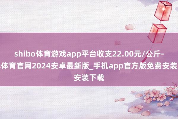 shibo体育游戏app平台收支22.00元/公斤-世博体育官网2024安卓最新版_手机app官方版免费安装下载