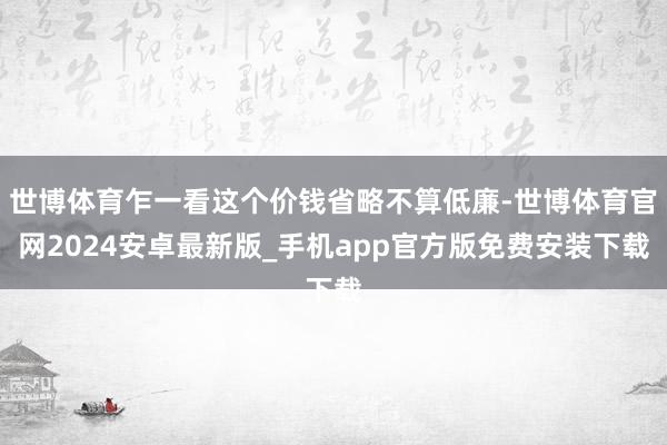 世博体育乍一看这个价钱省略不算低廉-世博体育官网2024安卓最新版_手机app官方版免费安装下载