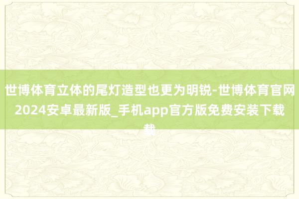 世博体育立体的尾灯造型也更为明锐-世博体育官网2024安卓最新版_手机app官方版免费安装下载