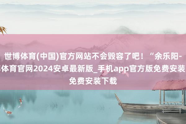 世博体育(中国)官方网站不会毁容了吧！“余乐阳-世博体育官网2024安卓最新版_手机app官方版免费安装下载