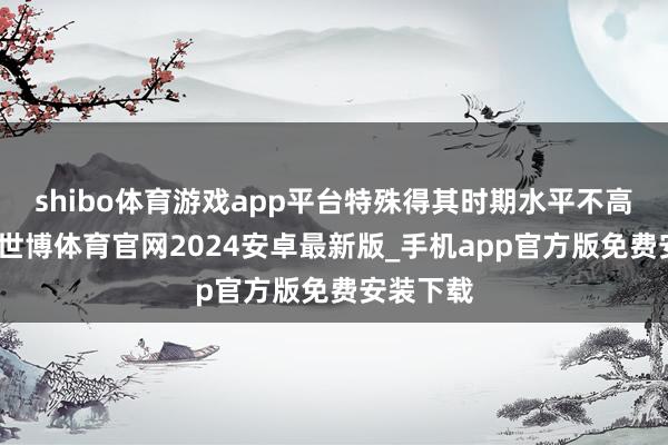 shibo体育游戏app平台特殊得其时期水平不高的用户-世博体育官网2024安卓最新版_手机app官方版免费安装下载