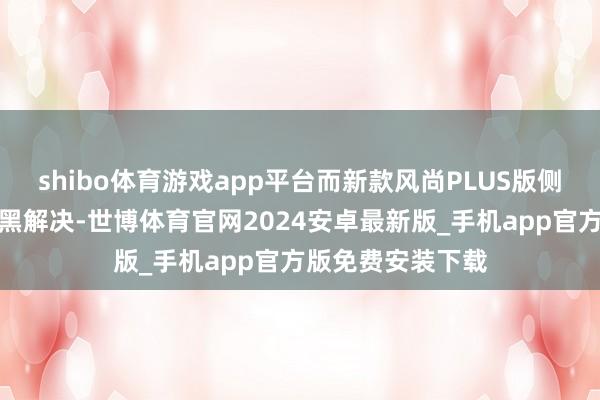 shibo体育游戏app平台而新款风尚PLUS版侧裙部分不再是熏黑解决-世博体育官网2024安卓最新版_手机app官方版免费安装下载