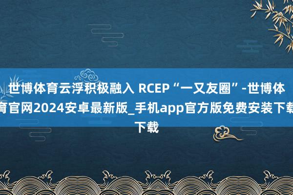 世博体育云浮积极融入 RCEP“一又友圈”-世博体育官网2024安卓最新版_手机app官方版免费安装下载